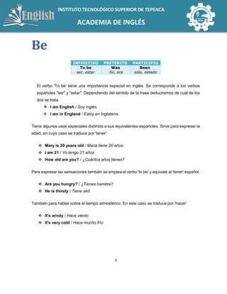 3
INSTITUTO TECNOLÓGICO SUPERIOR DE TEPEACA
ACADEMIA DE INGLÉS
Be
INFINITIVO PRETERITO PARTICIPIO
To be
ser, estar
Was
fui, era
Been
sido, estado
El verbo 'To be' tiene una importancia especial en inglés. Se corresponde a los verbos
españoles "ser" y "estar". Dependiendo del sentido de la frase deduciremos de cuál de los
dos se trata.
 I am English / Soy inglés.
 I am in England / Estoy en Inglaterra.
Tiene algunos usos especiales distintos a sus equivalentes españoles. Sirve para expresar la
edad, en cuyo caso se traduce por 'tener':
 Mary is 20 years old / Maria tiene 20 años
 I am 21 / Yo tengo 21 años
 How old are you? / ¿Cuántos años tienes?
Para expresar las sensaciones también se emplea el verbo 'to be' y equivale al 'tener' español.
 Are you hungry? / ¿Tienes hambre?
 He is thirsty / Tiene sed
También para hablar sobre el tiempo atmosférico. En este caso se traduce por 'hacer'
 It's windy / Hace viento
 It's very cold / Hace mucho frío
 
