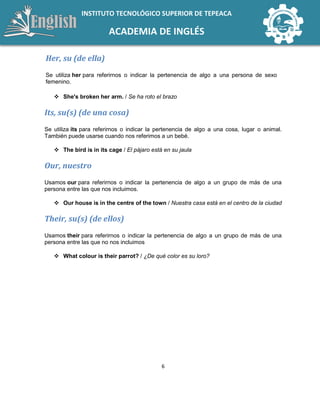 6
INSTITUTO TECNOLÓGICO SUPERIOR DE TEPEACA
ACADEMIA DE INGLÉS
Her, su (de ella)
Se utiliza her para referirnos o indicar la pertenencia de algo a una persona de sexo
femenino.
 She's broken her arm. / Se ha roto el brazo
Its, su(s) (de una cosa)
Se utiliza its para referirnos o indicar la pertenencia de algo a una cosa, lugar o animal.
También puede usarse cuando nos referimos a un bebé.
 The bird is in its cage / El pájaro está en su jaula
Our, nuestro
Usamos our para referirnos o indicar la pertenencia de algo a un grupo de más de una
persona entre las que nos incluimos.
 Our house is in the centre of the town / Nuestra casa está en el centro de la ciudad
Their, su(s) (de ellos)
Usamos their para referirnos o indicar la pertenencia de algo a un grupo de más de una
persona entre las que no nos incluimos
 What colour is their parrot? / ¿De qué color es su loro?
 