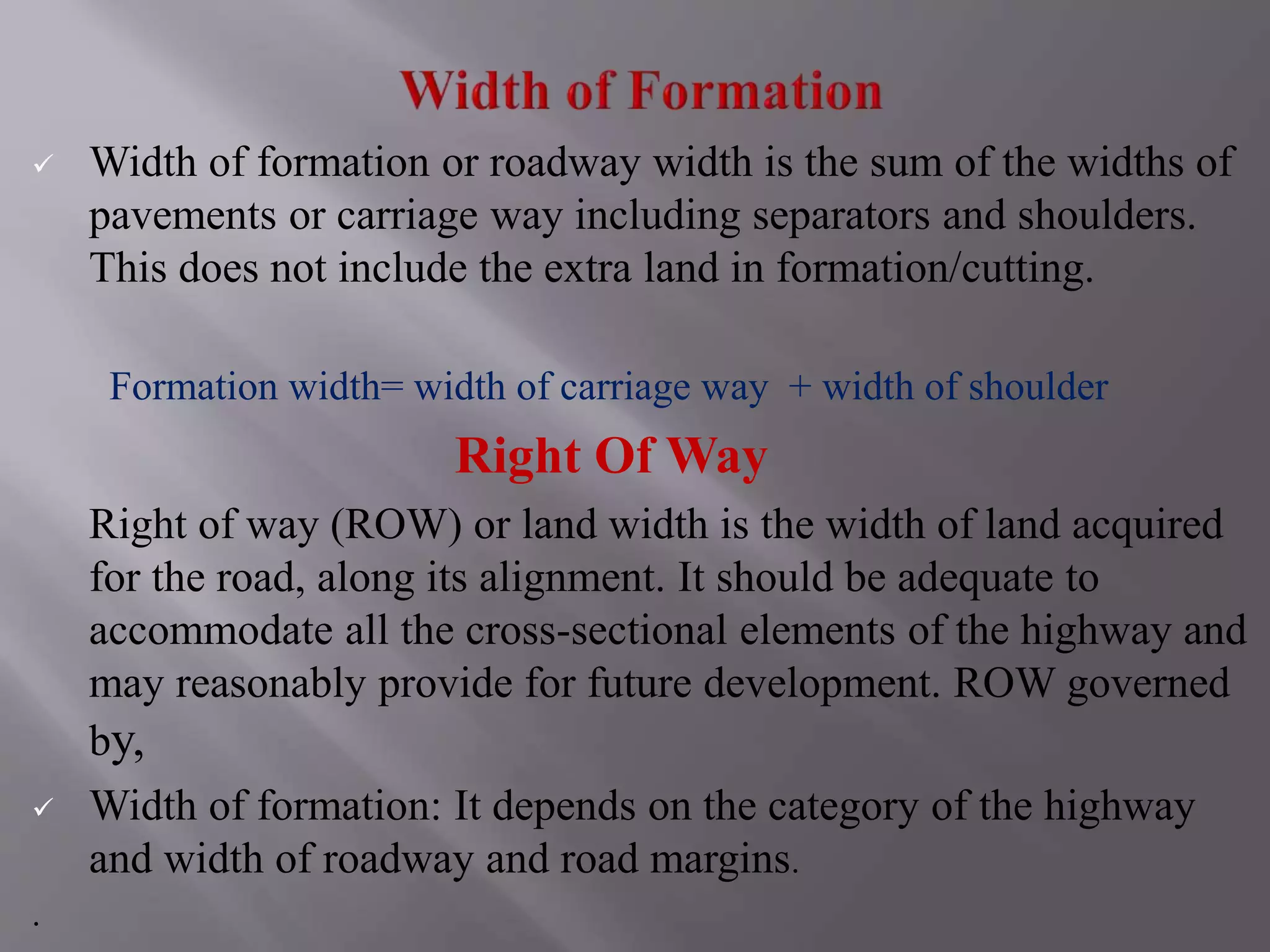  Width of formation or roadway width is the sum of the widths of
pavements or carriage way including separators and shoulders.
This does not include the extra land in formation/cutting.
Formation width= width of carriage way + width of shoulder
Right Of Way
Right of way (ROW) or land width is the width of land acquired
for the road, along its alignment. It should be adequate to
accommodate all the cross-sectional elements of the highway and
may reasonably provide for future development. ROW governed
by,
 Width of formation: It depends on the category of the highway
and width of roadway and road margins.
.
 