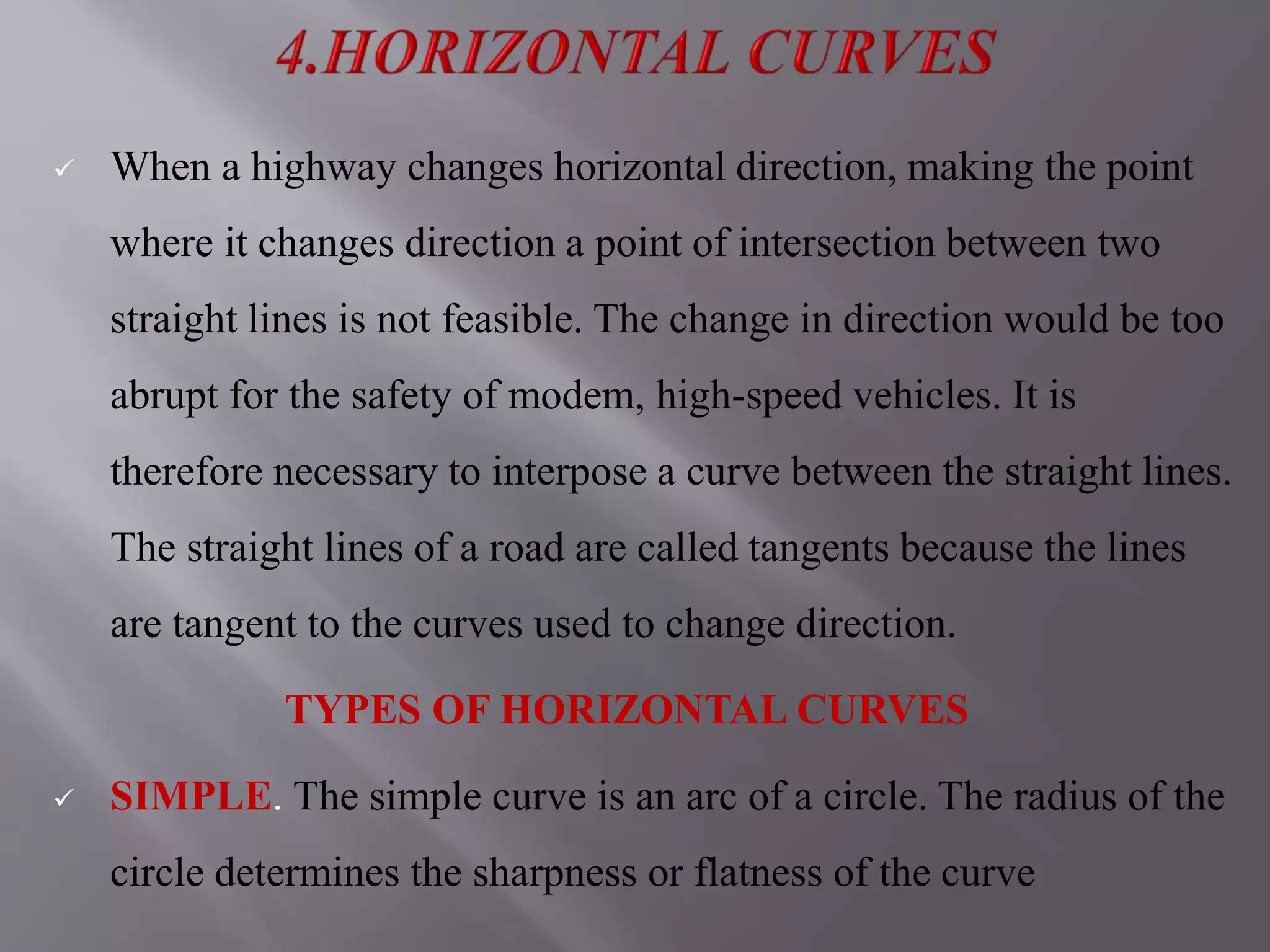  When a highway changes horizontal direction, making the point
where it changes direction a point of intersection between two
straight lines is not feasible. The change in direction would be too
abrupt for the safety of modem, high-speed vehicles. It is
therefore necessary to interpose a curve between the straight lines.
The straight lines of a road are called tangents because the lines
are tangent to the curves used to change direction.
TYPES OF HORIZONTAL CURVES
 SIMPLE. The simple curve is an arc of a circle. The radius of the
circle determines the sharpness or flatness of the curve
 
