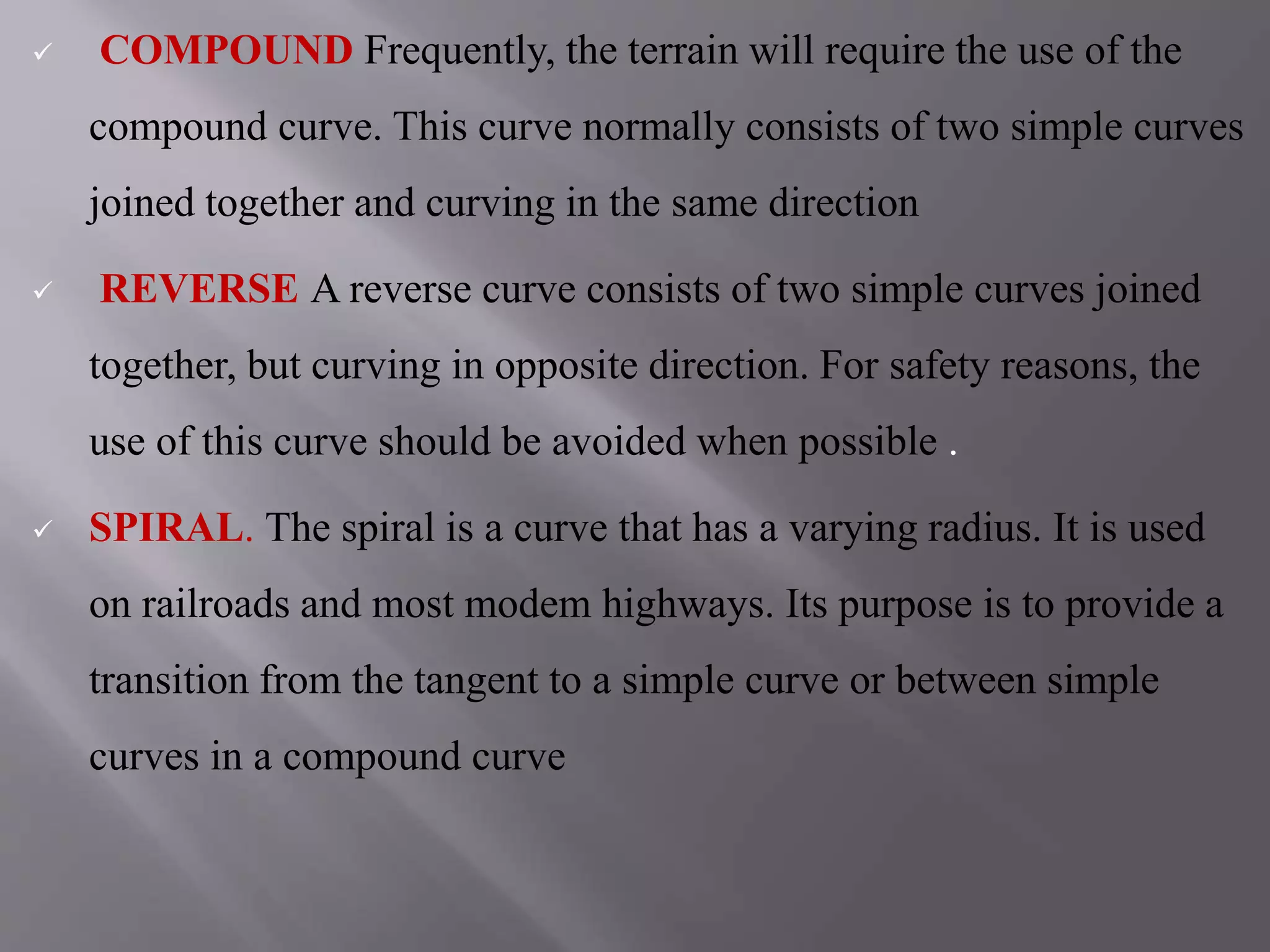  COMPOUND Frequently, the terrain will require the use of the
compound curve. This curve normally consists of two simple curves
joined together and curving in the same direction
 REVERSE A reverse curve consists of two simple curves joined
together, but curving in opposite direction. For safety reasons, the
use of this curve should be avoided when possible .
 SPIRAL. The spiral is a curve that has a varying radius. It is used
on railroads and most modem highways. Its purpose is to provide a
transition from the tangent to a simple curve or between simple
curves in a compound curve
 
