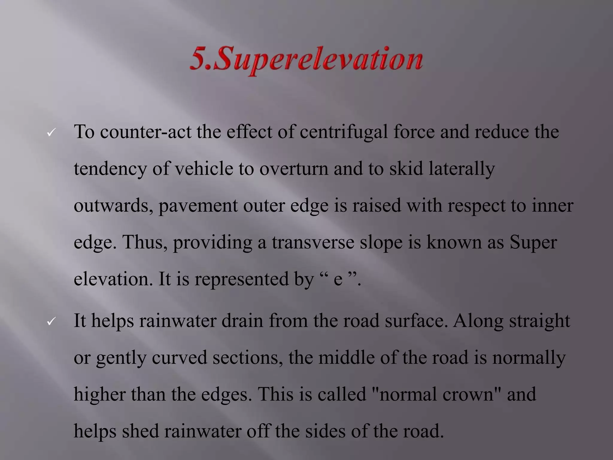  To counter-act the effect of centrifugal force and reduce the
tendency of vehicle to overturn and to skid laterally
outwards, pavement outer edge is raised with respect to inner
edge. Thus, providing a transverse slope is known as Super
elevation. It is represented by “ e ”.
 It helps rainwater drain from the road surface. Along straight
or gently curved sections, the middle of the road is normally
higher than the edges. This is called "normal crown" and
helps shed rainwater off the sides of the road.
 