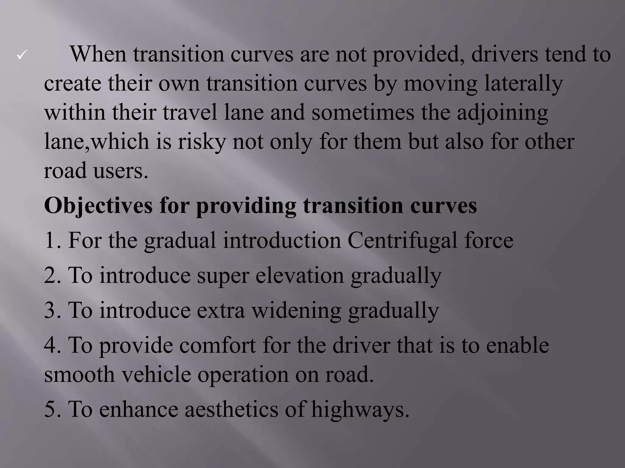 When transition curves are not provided, drivers tend to
create their own transition curves by moving laterally
within their travel lane and sometimes the adjoining
lane,which is risky not only for them but also for other
road users.
Objectives for providing transition curves
1. For the gradual introduction Centrifugal force
2. To introduce super elevation gradually
3. To introduce extra widening gradually
4. To provide comfort for the driver that is to enable
smooth vehicle operation on road.
5. To enhance aesthetics of highways.
 