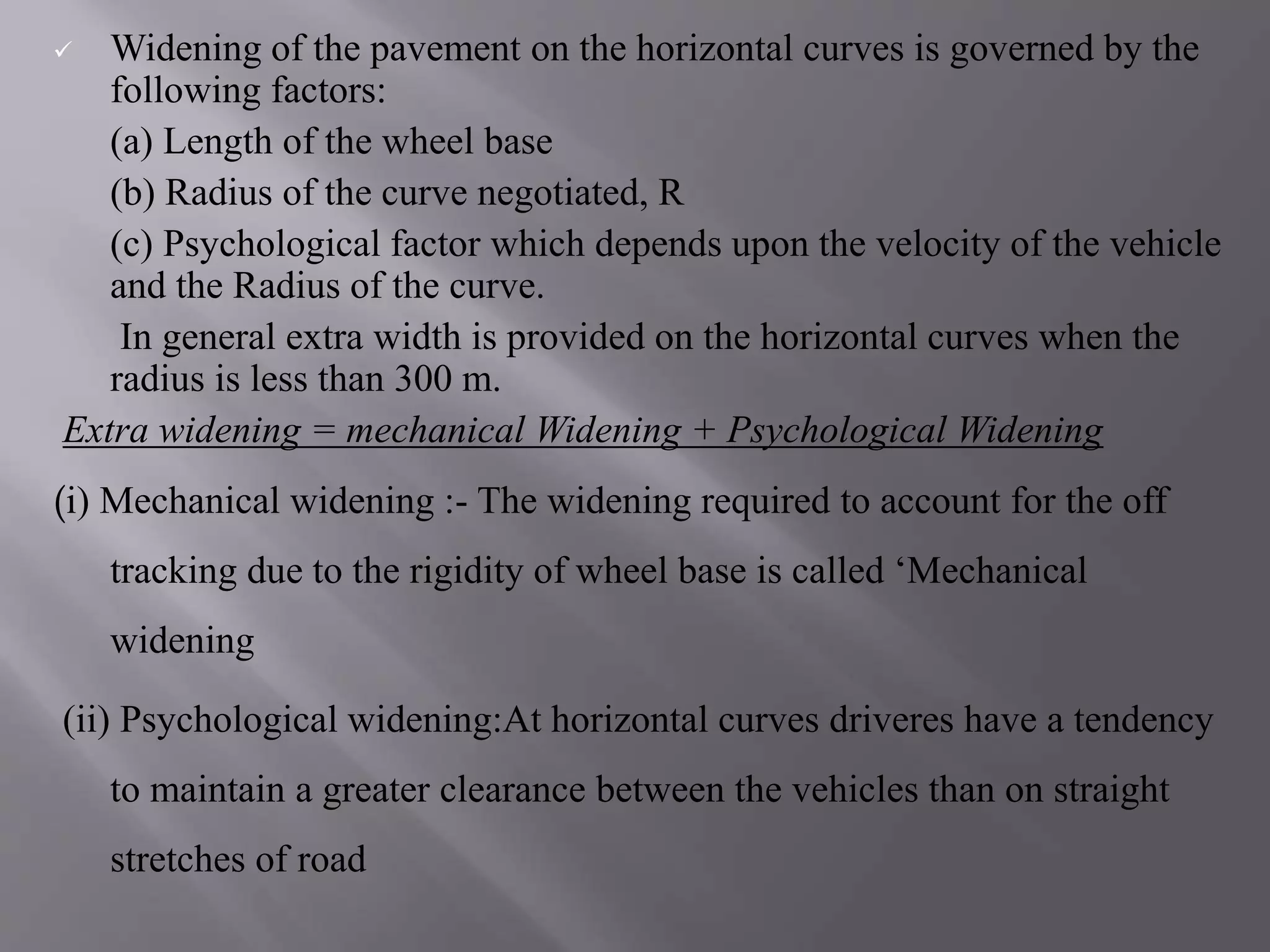  Widening of the pavement on the horizontal curves is governed by the
following factors:
(a) Length of the wheel base
(b) Radius of the curve negotiated, R
(c) Psychological factor which depends upon the velocity of the vehicle
and the Radius of the curve.
In general extra width is provided on the horizontal curves when the
radius is less than 300 m.
Extra widening = mechanical Widening + Psychological Widening
(i) Mechanical widening :- The widening required to account for the off
tracking due to the rigidity of wheel base is called ‘Mechanical
widening
(ii) Psychological widening:At horizontal curves driveres have a tendency
to maintain a greater clearance between the vehicles than on straight
stretches of road
 