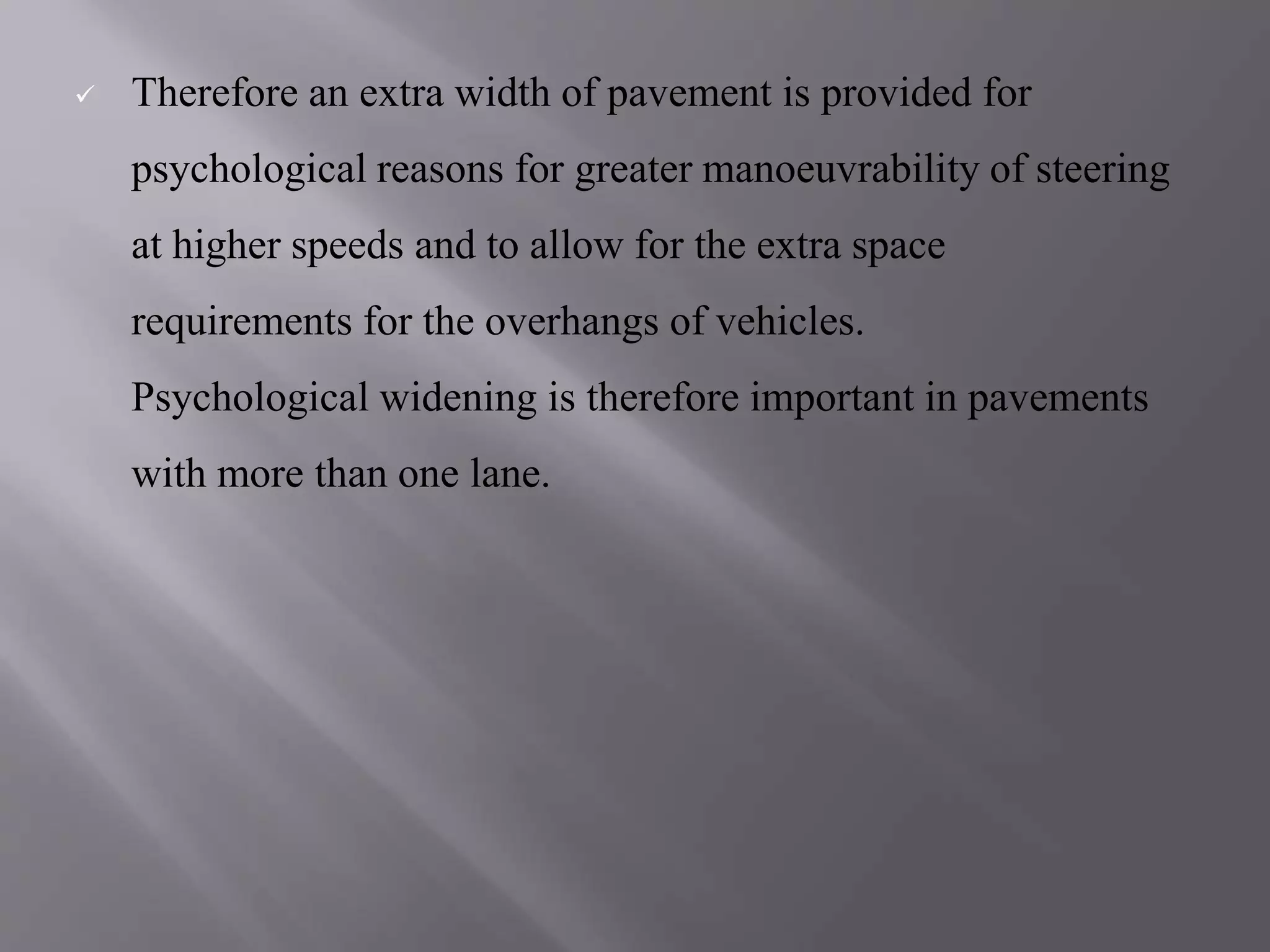  Therefore an extra width of pavement is provided for
psychological reasons for greater manoeuvrability of steering
at higher speeds and to allow for the extra space
requirements for the overhangs of vehicles.
Psychological widening is therefore important in pavements
with more than one lane.
 