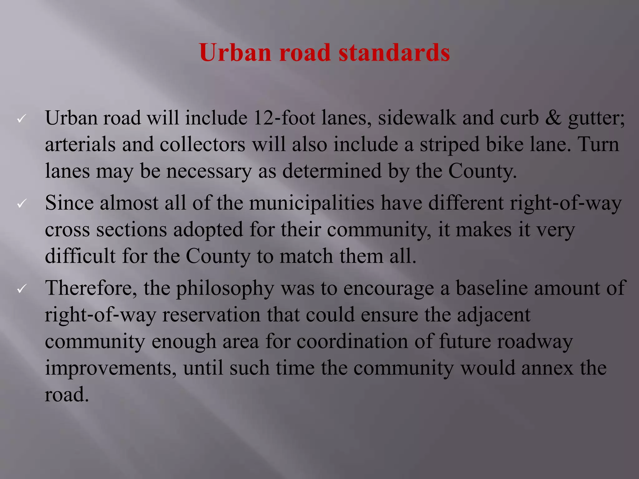 Urban road standards
 Urban road will include 12‐foot lanes, sidewalk and curb & gutter;
arterials and collectors will also include a striped bike lane. Turn
lanes may be necessary as determined by the County.
 Since almost all of the municipalities have different right‐of‐way
cross sections adopted for their community, it makes it very
difficult for the County to match them all.
 Therefore, the philosophy was to encourage a baseline amount of
right‐of‐way reservation that could ensure the adjacent
community enough area for coordination of future roadway
improvements, until such time the community would annex the
road.
 