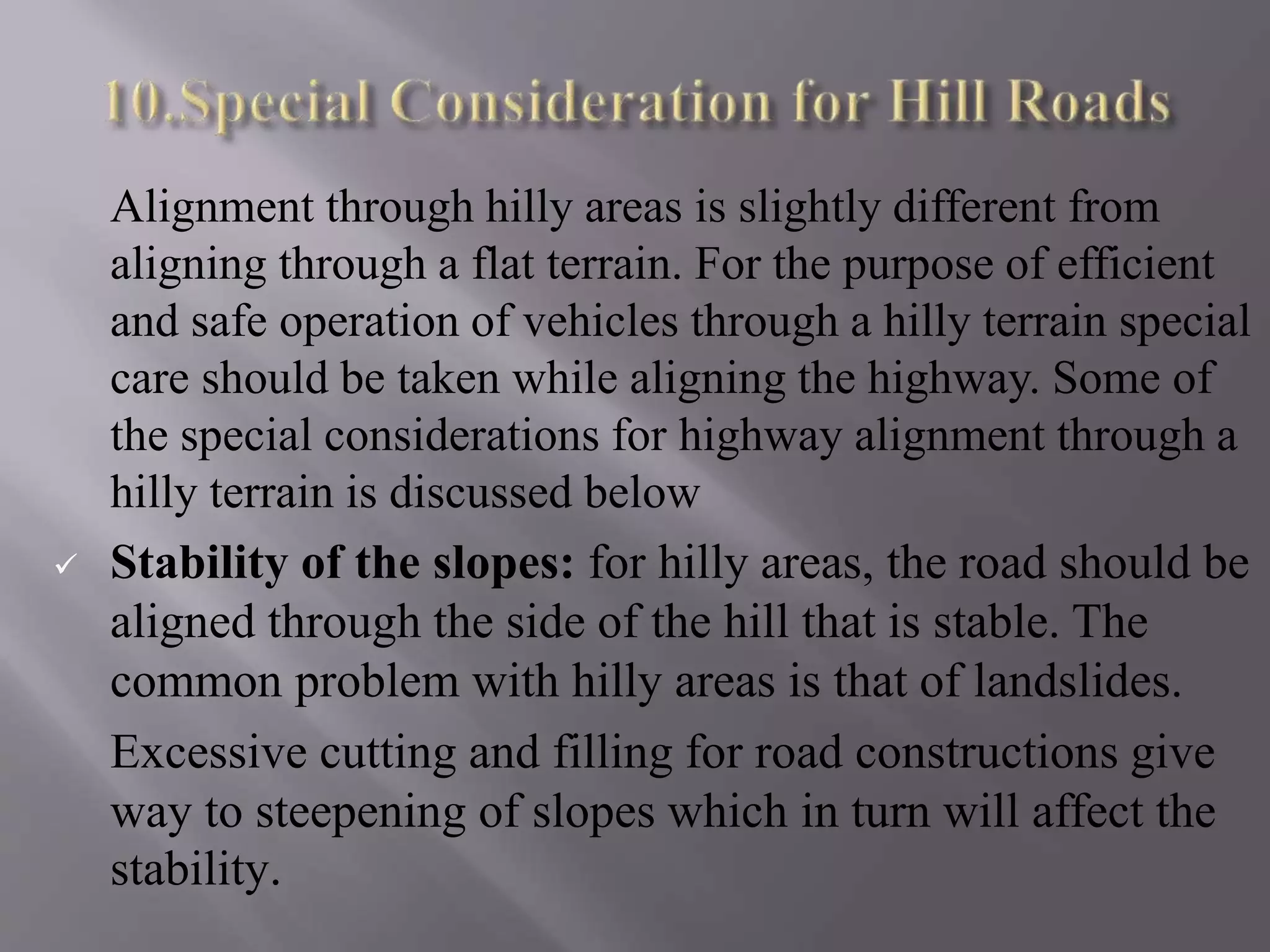 Alignment through hilly areas is slightly different from
aligning through a flat terrain. For the purpose of efficient
and safe operation of vehicles through a hilly terrain special
care should be taken while aligning the highway. Some of
the special considerations for highway alignment through a
hilly terrain is discussed below
 Stability of the slopes: for hilly areas, the road should be
aligned through the side of the hill that is stable. The
common problem with hilly areas is that of landslides.
Excessive cutting and filling for road constructions give
way to steepening of slopes which in turn will affect the
stability.
 