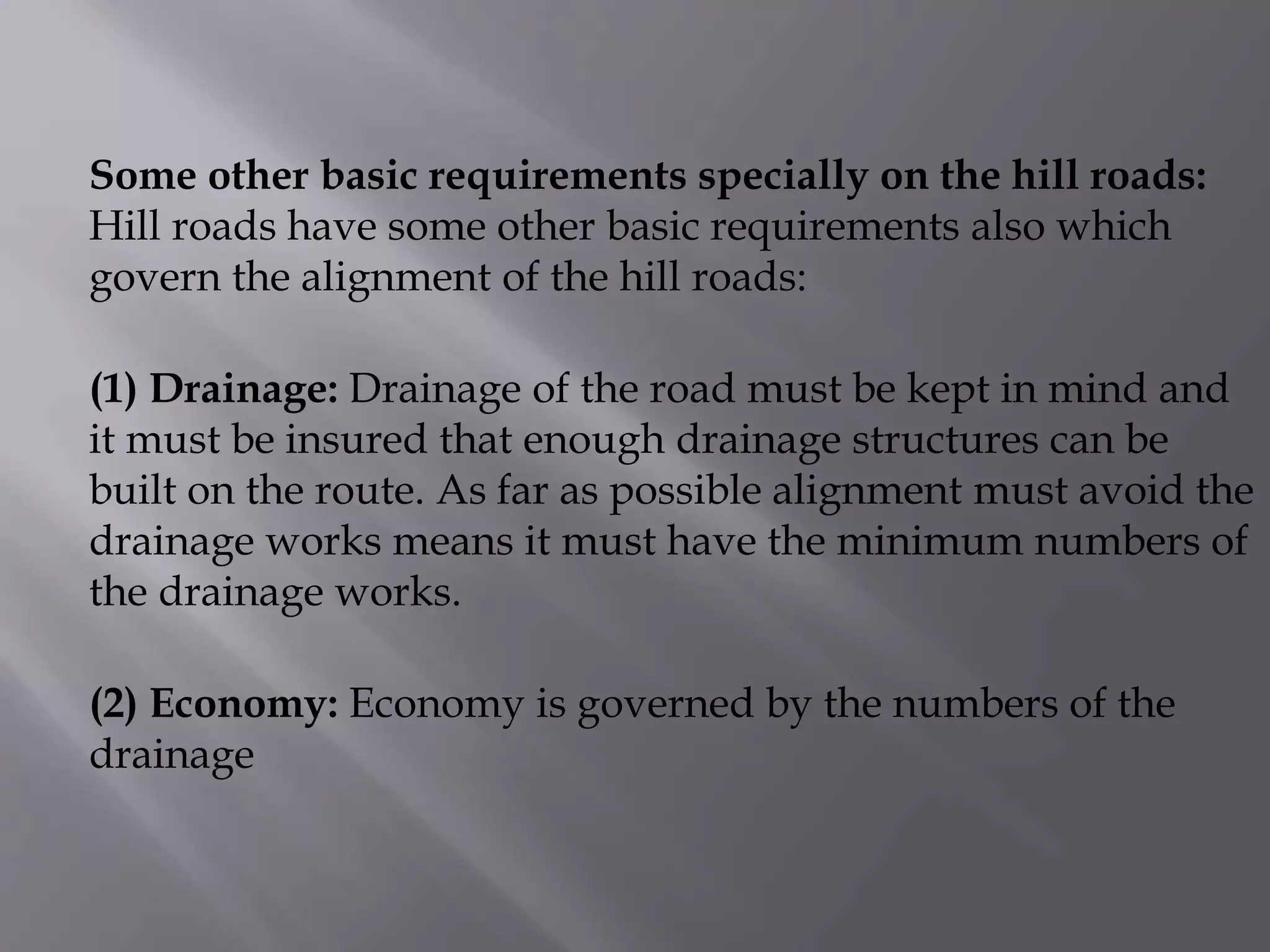 Some other basic requirements specially on the hill roads:
Hill roads have some other basic requirements also which
govern the alignment of the hill roads:
(1) Drainage: Drainage of the road must be kept in mind and
it must be insured that enough drainage structures can be
built on the route. As far as possible alignment must avoid the
drainage works means it must have the minimum numbers of
the drainage works.
(2) Economy: Economy is governed by the numbers of the
drainage
 