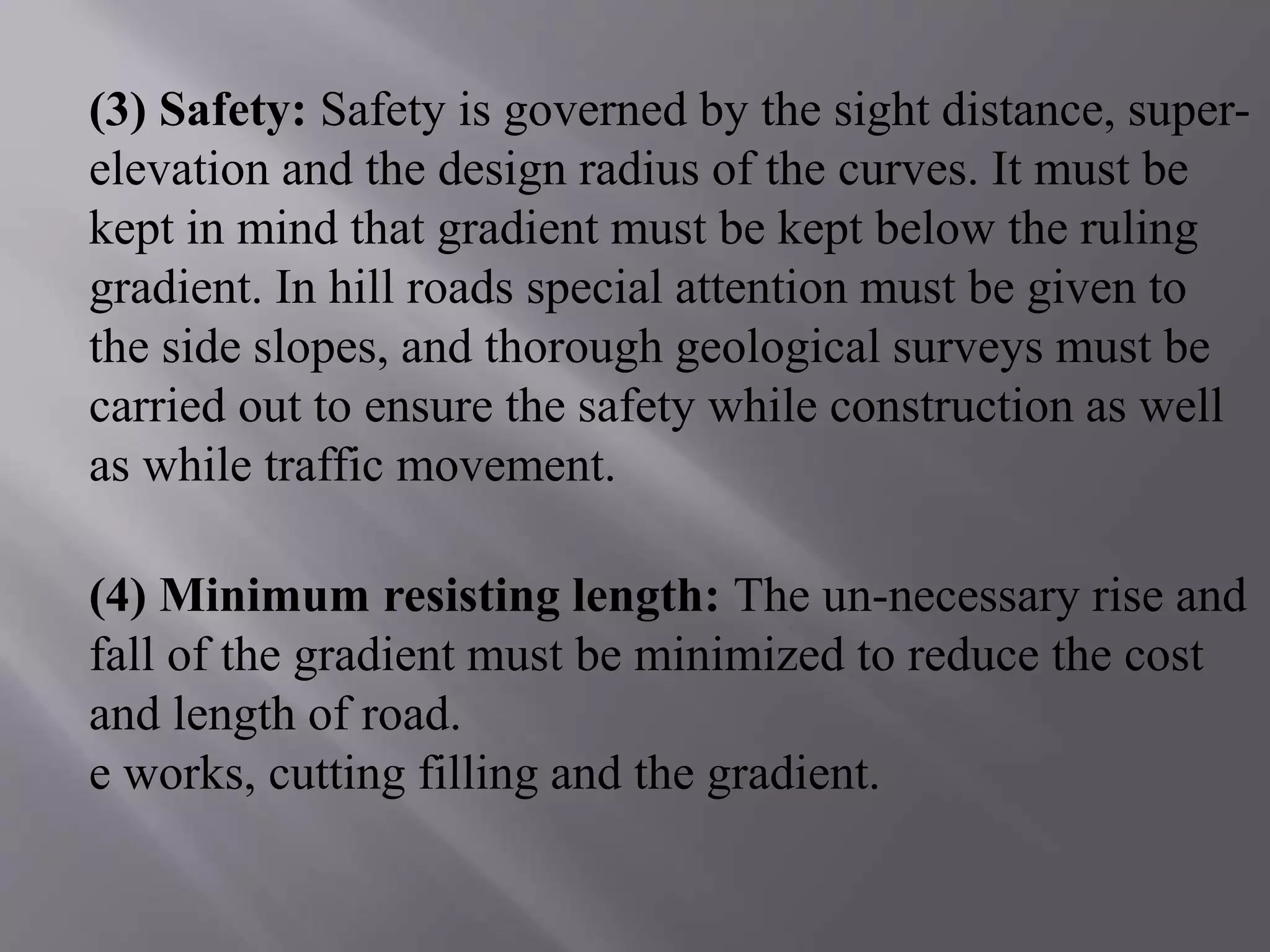 (3) Safety: Safety is governed by the sight distance, super-
elevation and the design radius of the curves. It must be
kept in mind that gradient must be kept below the ruling
gradient. In hill roads special attention must be given to
the side slopes, and thorough geological surveys must be
carried out to ensure the safety while construction as well
as while traffic movement.
(4) Minimum resisting length: The un-necessary rise and
fall of the gradient must be minimized to reduce the cost
and length of road.
e works, cutting filling and the gradient.
 