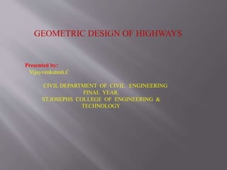 GEOMETRIC DESIGN OF HIGHWAYS
Presented by:
Vijayvenkatesh.C
CIVIL DEPARTMENT OF CIVIL ENGINEERING
FINAL YEAR.
ST.JOSEPHS COLLEGE OF ENGINEERING &
TECHNOLOGY
 
