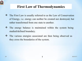 First Law of Thermodynamics
06/10/17JIT 1
 The First Law is usually referred to as the Law of Conservation
of Energy, i.e. energy can neither be created nor destroyed, but
rather transformed from one state to another.
 The energy balance is maintained within the system being
studied/defined boundary.
 The various energies associated are then being observed as
they cross the boundaries of the system.
 
