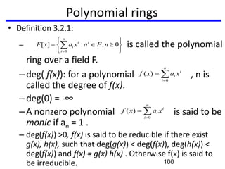 Polynomial rings
• Definition 3.2.1:
– is called the polynomial
ring over a field F.
–deg( f(x)): for a polynomial , n is
called the degree of f(x).
–deg(0) = -∞
–A nonzero polynomial is said to be
monic if an = 1 .
– deg(f(x)) >0, f(x) is said to be reducible if there exist
g(x), h(x), such that deg(g(x)) < deg(f(x)), deg(h(x)) <
deg(f(x)) and f(x) = g(x) h(x) . Otherwise f(x) is said to
be irreducible.
0,:][
0
nFaxaxF i
n
i
i
i
n
i
i
i xaxf
0
)(
n
i
i
i xaxf
0
)(
100
 