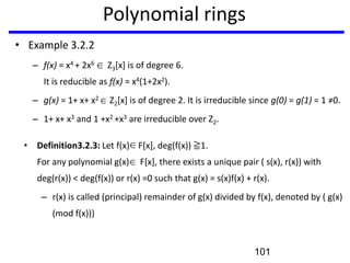 Polynomial rings
• Example 3.2.2
– f(x) = x4 + 2x6 Z3[x] is of degree 6.
It is reducible as f(x) = x4(1+2x2).
– g(x) = 1+ x+ x2 Z2[x] is of degree 2. It is irreducible since g(0) = g(1) = 1 ≠0.
– 1+ x+ x3 and 1 +x2 +x3 are irreducible over Z2.
• Definition3.2.3: Let f(x) F[x], deg(f(x)) ≧1.
For any polynomial g(x) F[x], there exists a unique pair ( s(x), r(x)) with
deg(r(x)) < deg(f(x)) or r(x) =0 such that g(x) = s(x)f(x) + r(x).
– r(x) is called (principal) remainder of g(x) divided by f(x), denoted by ( g(x)
(mod f(x)))
101
 