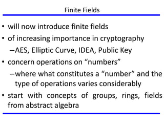 Finite Fields
• will now introduce finite fields
• of increasing importance in cryptography
–AES, Elliptic Curve, IDEA, Public Key
• concern operations on “numbers”
–where what constitutes a “number” and the
type of operations varies considerably
• start with concepts of groups, rings, fields
from abstract algebra
 
