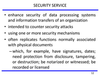 SECURITY SERVICE
• enhance security of data processing systems
and information transfers of an organization
• intended to counter security attacks
• using one or more security mechanisms
• often replicates functions normally associated
with physical documents
–which, for example, have signatures, dates;
need protection from disclosure, tampering,
or destruction; be notarized or witnessed; be
recorded or licensed
12
 