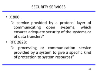 SECURITY SERVICES
• X.800:
“a service provided by a protocol layer of
communicating open systems, which
ensures adequate security of the systems or
of data transfers”
• RFC 2828:
“a processing or communication service
provided by a system to give a specific kind
of protection to system resources”
13
 