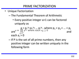 PRIME FACTORIZATION
• Unique Factorization
– The Fundamental Theorem of Arithmetic
• Every positive integer a>1 can be factored
uniquely as
a = p1
a1 p2
a2 … pt
at , where p1 < p2 < … < pt
are primes and
each ai > 0
– If P is the set of all prime numbers, then any
positive integer can be written uniquely in the
following form
132
 