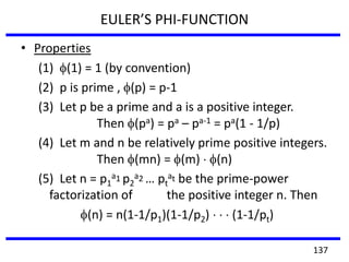 • Properties
(1) (1) = 1 (by convention)
(2) p is prime , (p) = p-1
(3) Let p be a prime and a is a positive integer.
Then (pa) = pa – pa-1 = pa(1 - 1/p)
(4) Let m and n be relatively prime positive integers.
Then (mn) = (m) (n)
(5) Let n = p1
a1 p2
a2 … pt
at be the prime-power
factorization of the positive integer n. Then
(n) = n(1-1/p1)(1-1/p2) (1-1/pt)
EULER’S PHI-FUNCTION
137
 