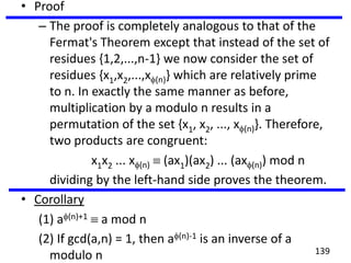 • Proof
– The proof is completely analogous to that of the
Fermat's Theorem except that instead of the set of
residues {1,2,...,n-1} we now consider the set of
residues {x1,x2,...,x (n)} which are relatively prime
to n. In exactly the same manner as before,
multiplication by a modulo n results in a
permutation of the set {x1, x2, ..., x (n)}. Therefore,
two products are congruent:
x1x2 ... x (n) (ax1)(ax2) ... (ax (n)) mod n
dividing by the left-hand side proves the theorem.
• Corollary
(1) a (n)+1 a mod n
(2) If gcd(a,n) = 1, then a (n)-1 is an inverse of a
modulo n 139
 