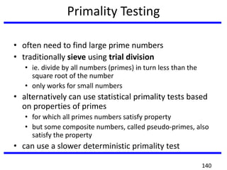 Primality Testing
• often need to find large prime numbers
• traditionally sieve using trial division
• ie. divide by all numbers (primes) in turn less than the
square root of the number
• only works for small numbers
• alternatively can use statistical primality tests based
on properties of primes
• for which all primes numbers satisfy property
• but some composite numbers, called pseudo-primes, also
satisfy the property
• can use a slower deterministic primality test
140
 