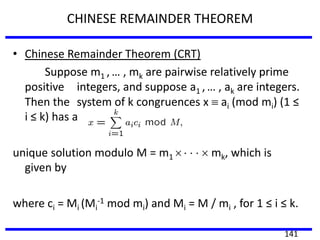 CHINESE REMAINDER THEOREM
• Chinese Remainder Theorem (CRT)
Suppose m1 , … , mk are pairwise relatively prime
positive integers, and suppose a1 , … , ak are integers.
Then the system of k congruences x ai (mod mi) (1 ≤
i ≤ k) has a
unique solution modulo M = m1 mk, which is
given by
where ci = Mi (Mi
-1 mod mi) and Mi = M / mi , for 1 ≤ i ≤ k.
141
 