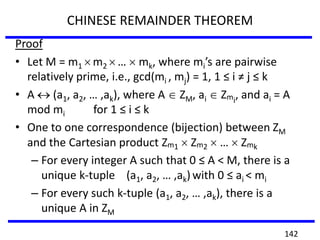 CHINESE REMAINDER THEOREM
Proof
• Let M = m1 m2 … mk, where mi’s are pairwise
relatively prime, i.e., gcd(mi , mj) = 1, 1 ≤ i ≠ j ≤ k
• A (a1, a2, … ,ak), where A ZM, ai Zmi
, and ai = A
mod mi for 1 ≤ i ≤ k
• One to one correspondence (bijection) between ZM
and the Cartesian product Zm1 Zm2 … Zmk
– For every integer A such that 0 ≤ A < M, there is a
unique k-tuple (a1, a2, … ,ak) with 0 ≤ ai < mi
– For every such k-tuple (a1, a2, … ,ak), there is a
unique A in ZM
142
 