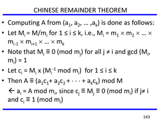 • Computing A from (a1, a2, … ,ak) is done as follows:
• Let Mi = M/mi for 1 ≤ i ≤ k, i.e., Mi = m1 m2 …
mi-1 mi+1 … mk
• Note that Mi ≡ 0 (mod mj) for all j ≠ i and gcd (Mi,
mi) = 1
• Let ci = Mi x (Mi
-1 mod mi) for 1 ≤ i ≤ k
• Then A ≡ (a1c1+ a2c2 + + akck) mod M
 ai = A mod mi, since cj ≡ Mj ≡ 0 (mod mi) if j≠ i
and ci ≡ 1 (mod mi)
CHINESE REMAINDER THEOREM
143
 