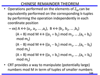 CHINESE REMAINDER THEOREM
• Operations performed on the elements of ZM can be
equivalently performed on the corresponding k-tuples
by performing the operation independently in each
coordinate position
– ex) A ↔ (a1, a2, ... ,ak), B ↔ (b1, b2, … ,bk)
(A B) mod M ↔ ((a1 b1) mod m1, … ,(ak bk)
mod mk)
(A B) mod M ↔ ((a1 b1) mod m1, … ,(ak bk)
mod mk)
(A B) mod M ↔ ((a1 b1) mod m1, … ,(ak bk)
mod mk)
• CRT provides a way to manipulate (potentially large)
numbers mod M in term of tuples of smaller numbers
144
 