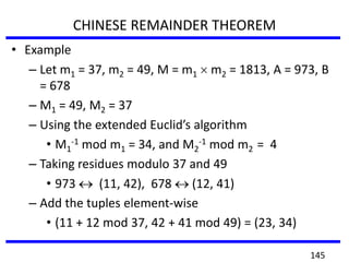CHINESE REMAINDER THEOREM
• Example
– Let m1 = 37, m2 = 49, M = m1 m2 = 1813, A = 973, B
= 678
– M1 = 49, M2 = 37
– Using the extended Euclid’s algorithm
• M1
-1 mod m1 = 34, and M2
-1 mod m2 = 4
– Taking residues modulo 37 and 49
• 973 (11, 42), 678 (12, 41)
– Add the tuples element-wise
• (11 + 12 mod 37, 42 + 41 mod 49) = (23, 34)
145
 