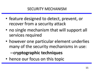 SECURITY MECHANISM
• feature designed to detect, prevent, or
recover from a security attack
• no single mechanism that will support all
services required
• however one particular element underlies
many of the security mechanisms in use:
–cryptographic techniques
• hence our focus on this topic
15
 