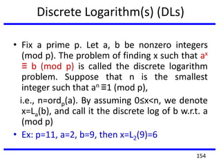 Discrete Logarithm(s) (DLs)
• Fix a prime p. Let a, b be nonzero integers
(mod p). The problem of finding x such that ax
≡ b (mod p) is called the discrete logarithm
problem. Suppose that n is the smallest
integer such that an ≡1 (mod p),
i.e., n=ordp(a). By assuming 0≤x<n, we denote
x=La(b), and call it the discrete log of b w.r.t. a
(mod p)
• Ex: p=11, a=2, b=9, then x=L2(9)=6
154
 