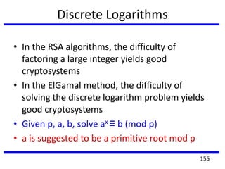 Discrete Logarithms
• In the RSA algorithms, the difficulty of
factoring a large integer yields good
cryptosystems
• In the ElGamal method, the difficulty of
solving the discrete logarithm problem yields
good cryptosystems
• Given p, a, b, solve ax ≡ b (mod p)
• a is suggested to be a primitive root mod p
155
 