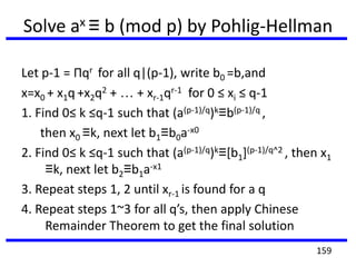Solve ax ≡ b (mod p) by Pohlig-Hellman
Let p-1 = Πqr for all q|(p-1), write b0 =b,and
x=x0 + x1q +x2q2 + … + xr-1qr-1 for 0 ≤ xi ≤ q-1
1. Find 0≤ k ≤q-1 such that (a(p-1)/q)k≡b(p-1)/q ,
then x0 ≡k, next let b1≡b0a-x0
2. Find 0≤ k ≤q-1 such that (a(p-1)/q)k≡[b1](p-1)/q^2 , then x1
≡k, next let b2≡b1a-x1
3. Repeat steps 1, 2 until xr-1 is found for a q
4. Repeat steps 1~3 for all q’s, then apply Chinese
Remainder Theorem to get the final solution
159
 