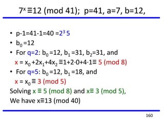 7x ≡12 (mod 41); p=41, a=7, b=12,
• p-1=41-1=40 =23 5
• b0 =12
• For q=2: b0 =12, b1 =31, b2=31, and
x = x0 +2x1+4x2 ≡1+2·0+4·1≡ 5 (mod 8)
• For q=5: b0 =12, b1 =18, and
x = x0 ≡ 3 (mod 5)
Solving x ≡ 5 (mod 8) and x≡ 3 (mod 5),
We have x≡13 (mod 40)
160
 