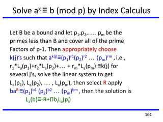 Solve ax ≡ b (mod p) by Index Calculus
Let B be a bound and let p1,p2,…, pm be the
primes less than B and cover all of the prime
Factors of p-1. Then appropriately choose
k(j)’s such that ak(j)≡(p1)r1(p2)r2 … (pm)rm , i.e.,
r1*La(p1)+r2*La(p2)+… + rm*La(pm) ≡k(j) for
several j’s, solve the linear system to get
La(p1), La(p2), … , La(pm), then select R apply
baR ≡(p1)b1 (p2)b2 … (pm)bm , then the solution is
La(b)≡-R+ΠbiLa(pi)
161
 
