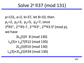 Solve 2x ≡37 (mod 131)
p=131, a=2, b=37, let B=10, then
p1=2, p2=3, p3=5, p4=7, since
28≡53 , 212≡5·7 , 214≡32 , 234≡3·52 (mod p),
we have
3L2(5)≡ 8 (mod 130)
L2(5)+ L2(7)≡12 (mod 130)
2L2(3)≡14 (mod 130)
L2(3)+2L2(5)≡34 (mod 130)
162
 