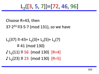 L2([3, 5, 7])=[72, 46, 96]
Choose R=43, then
37·243 ≡3·5·7 (mod 131), so we have
L2(37) ≡-43+ L2(3)+ L2(5)+ L2(7)
≡ 41 (mod 130)
♪ L2(11) ≡ 56 (mod 130) [R=4]
♪ L2(23) ≡ 23 (mod 130) [R=5]
163
 