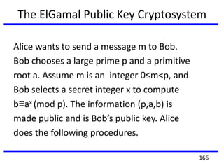 The ElGamal Public Key Cryptosystem
Alice wants to send a message m to Bob.
Bob chooses a large prime p and a primitive
root a. Assume m is an integer 0≤m<p, and
Bob selects a secret integer x to compute
b≡ax (mod p). The information (p,a,b) is
made public and is Bob’s public key. Alice
does the following procedures.
166
 