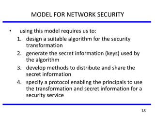 MODEL FOR NETWORK SECURITY
• using this model requires us to:
1. design a suitable algorithm for the security
transformation
2. generate the secret information (keys) used by
the algorithm
3. develop methods to distribute and share the
secret information
4. specify a protocol enabling the principals to use
the transformation and secret information for a
security service
18
 