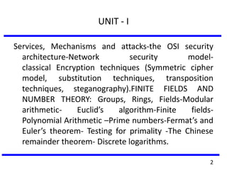 UNIT - I
Services, Mechanisms and attacks-the OSI security
architecture-Network security model-
classical Encryption techniques (Symmetric cipher
model, substitution techniques, transposition
techniques, steganography).FINITE FIELDS AND
NUMBER THEORY: Groups, Rings, Fields-Modular
arithmetic- Euclid’s algorithm-Finite fields-
Polynomial Arithmetic –Prime numbers-Fermat’s and
Euler’s theorem- Testing for primality -The Chinese
remainder theorem- Discrete logarithms.
2
 