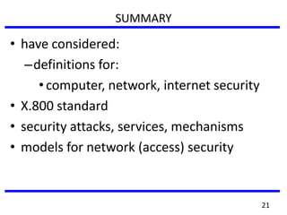 SUMMARY
• have considered:
–definitions for:
•computer, network, internet security
• X.800 standard
• security attacks, services, mechanisms
• models for network (access) security
21
 