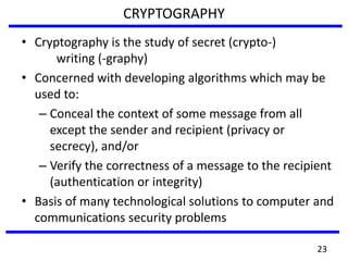 CRYPTOGRAPHY
• Cryptography is the study of secret (crypto-)
writing (-graphy)
• Concerned with developing algorithms which may be
used to:
– Conceal the context of some message from all
except the sender and recipient (privacy or
secrecy), and/or
– Verify the correctness of a message to the recipient
(authentication or integrity)
• Basis of many technological solutions to computer and
communications security problems
23
 