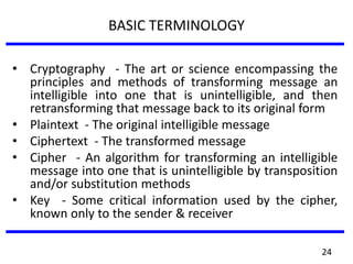 BASIC TERMINOLOGY
• Cryptography - The art or science encompassing the
principles and methods of transforming message an
intelligible into one that is unintelligible, and then
retransforming that message back to its original form
• Plaintext - The original intelligible message
• Ciphertext - The transformed message
• Cipher - An algorithm for transforming an intelligible
message into one that is unintelligible by transposition
and/or substitution methods
• Key - Some critical information used by the cipher,
known only to the sender & receiver
24
 
