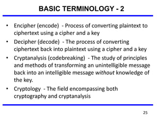 • Encipher (encode) - Process of converting plaintext to
ciphertext using a cipher and a key
• Decipher (decode) - The process of converting
ciphertext back into plaintext using a cipher and a key
• Cryptanalysis (codebreaking) - The study of principles
and methods of transforming an unintelligible message
back into an intelligible message without knowledge of
the key.
• Cryptology - The field encompassing both
cryptography and cryptanalysis
BASIC TERMINOLOGY - 2
25
 