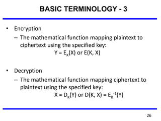 • Encryption
– The mathematical function mapping plaintext to
ciphertext using the specified key:
Y = EK(X) or E(K, X)
• Decryption
– The mathematical function mapping ciphertext to
plaintext using the specified key:
X = DK(Y) or D(K, X) = EK
-1(Y)
BASIC TERMINOLOGY - 3
26
 