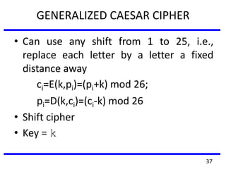 GENERALIZED CAESAR CIPHER
• Can use any shift from 1 to 25, i.e.,
replace each letter by a letter a fixed
distance away
ci=E(k,pi)=(pi+k) mod 26;
pi=D(k,ci)=(ci-k) mod 26
• Shift cipher
• Key = k
37
 