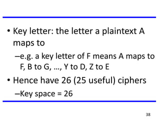 • Key letter: the letter a plaintext A
maps to
–e.g. a key letter of F means A maps to
F, B to G, …, Y to D, Z to E
• Hence have 26 (25 useful) ciphers
–Key space = 26
38
 