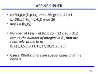 AFFINE CIPHER
• ci=E(k,pi)=(k1pi+k2) mod 26; gcd(k1,26)=1
pi=D(k,ci)=(k1
-1(ci-k2)) mod 26
• Key k = (k1,k2)
• Number of keys = (26) x 26 = 12 x 26 = 312
(m):= the number of integers in Zm that are
relatively prime to m
k1 {1,3,5,7,9,11,15,17,19,21,23,25}
• Caesar/Shift ciphers are special cases of affine
ciphers
40
 