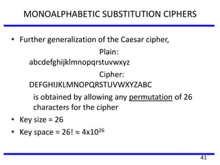 MONOALPHABETIC SUBSTITUTION CIPHERS
• Further generalization of the Caesar cipher,
Plain:
abcdefghijklmnopqrstuvwxyz
Cipher:
DEFGHIJKLMNOPQRSTUVWXYZABC
is obtained by allowing any permutation of 26
characters for the cipher
• Key size = 26
• Key space = 26! 4x1026
41
 