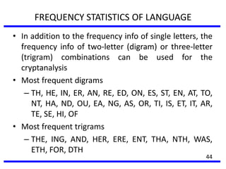 FREQUENCY STATISTICS OF LANGUAGE
• In addition to the frequency info of single letters, the
frequency info of two-letter (digram) or three-letter
(trigram) combinations can be used for the
cryptanalysis
• Most frequent digrams
– TH, HE, IN, ER, AN, RE, ED, ON, ES, ST, EN, AT, TO,
NT, HA, ND, OU, EA, NG, AS, OR, TI, IS, ET, IT, AR,
TE, SE, HI, OF
• Most frequent trigrams
– THE, ING, AND, HER, ERE, ENT, THA, NTH, WAS,
ETH, FOR, DTH
44
 